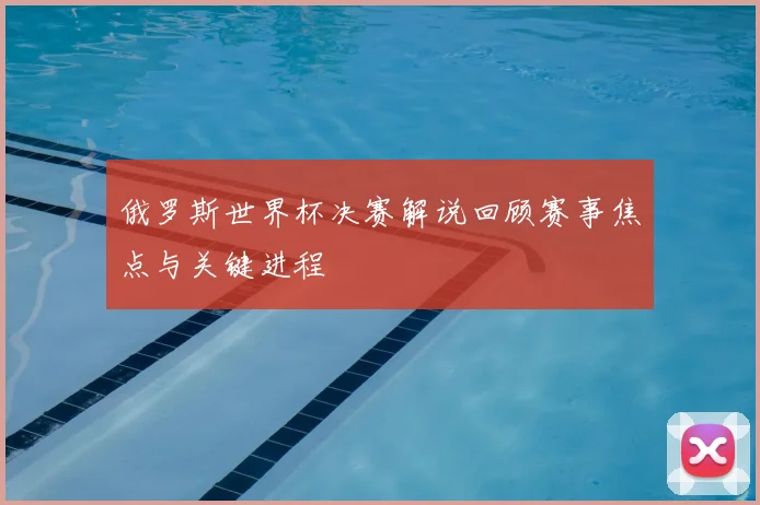 俄罗斯世界杯决赛解说回顾赛事焦点与关键进程