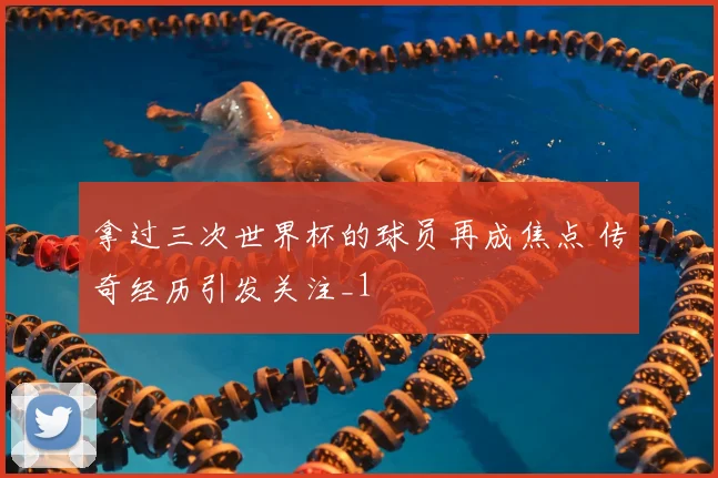 拿过三次世界杯的球员再成焦点 传奇经历引发关注_1