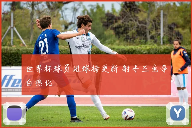 世界杯球员进球榜更新 射手王竞争白热化