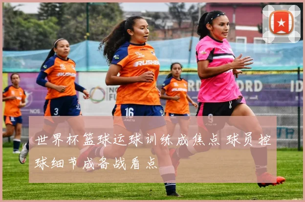 世界杯篮球运球训练成焦点 球员控球细节成备战看点
