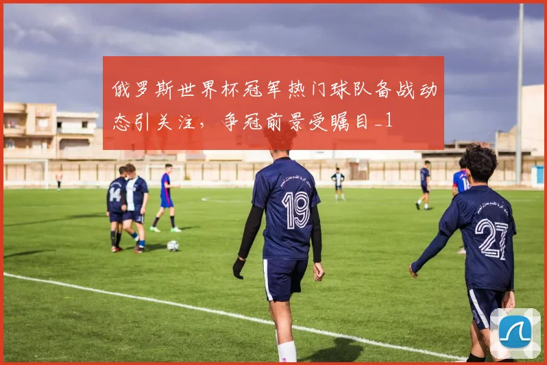 俄罗斯世界杯冠军热门球队备战动态引关注,争冠前景受瞩目_1