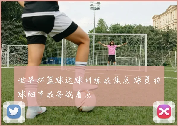 世界杯篮球运球训练成焦点 球员控球细节成备战看点