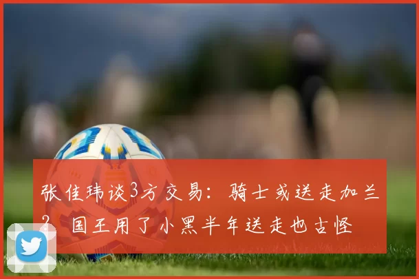 张佳玮谈3方交易:骑士或送走加兰? 国王用了小黑半年送走也古怪