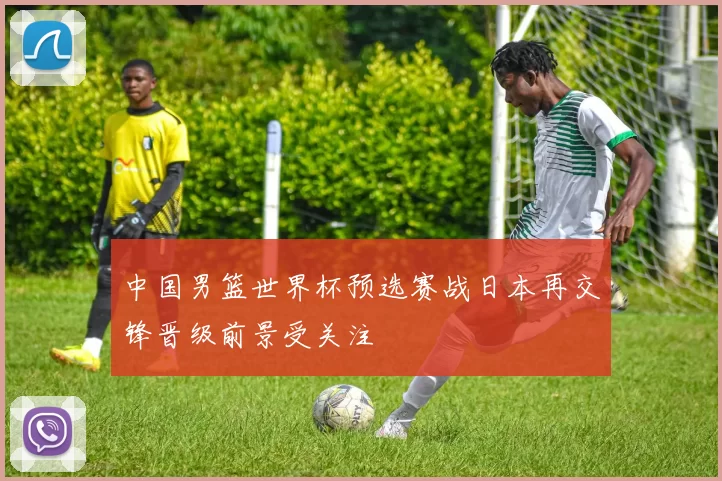 中国男篮世界杯预选赛战日本再交锋晋级前景受关注