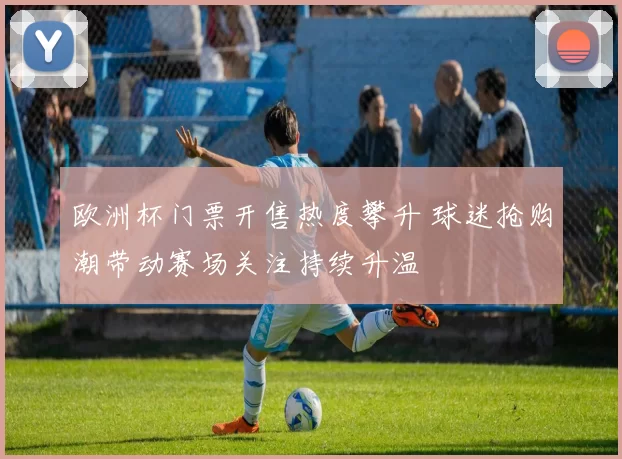 欧洲杯门票开售热度攀升 球迷抢购潮带动赛场关注持续升温