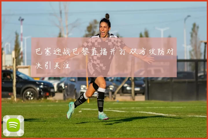 巴塞迎战巴黎直播开打 双方攻防对决引关注