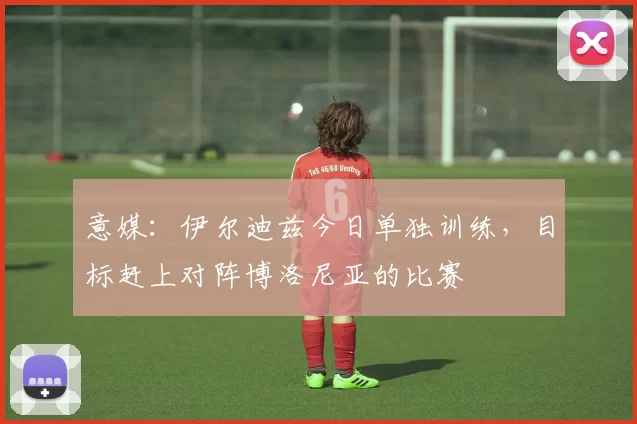 意媒：伊尔迪兹今日单独训练，目标赶上对阵博洛尼亚的比赛