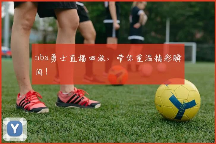 nba勇士直播回放,带你重温精彩瞬间!