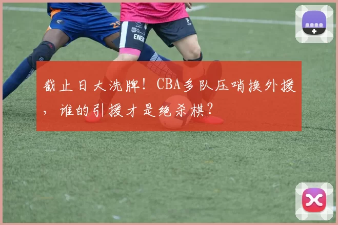 截止日大洗牌！CBA多队压哨换外援，谁的引援才是绝杀棋？