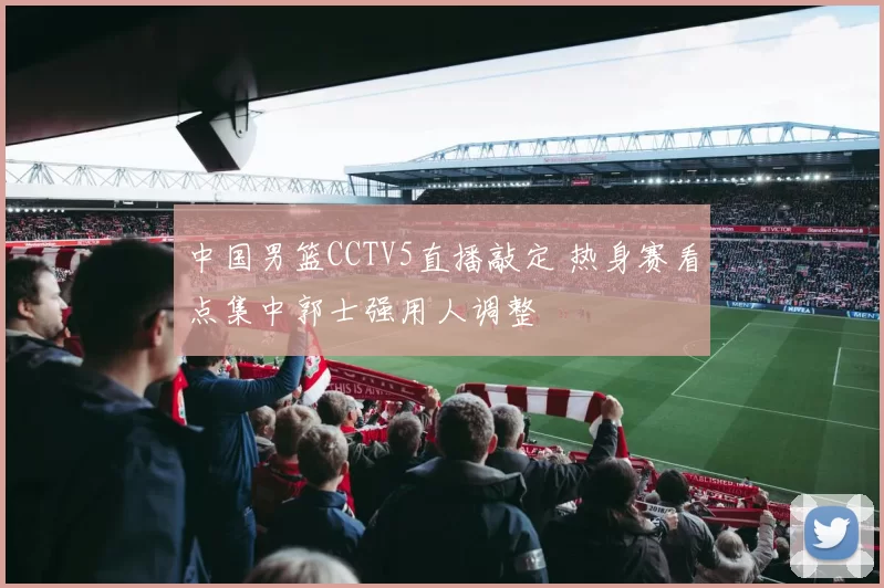 中国男篮CCTV5直播敲定 热身赛看点集中郭士强用人调整