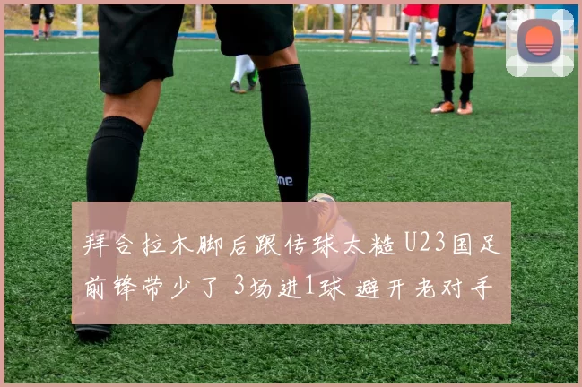 拜合拉木脚后跟传球太糙 U23国足前锋带少了 3场进1球 避开老对手