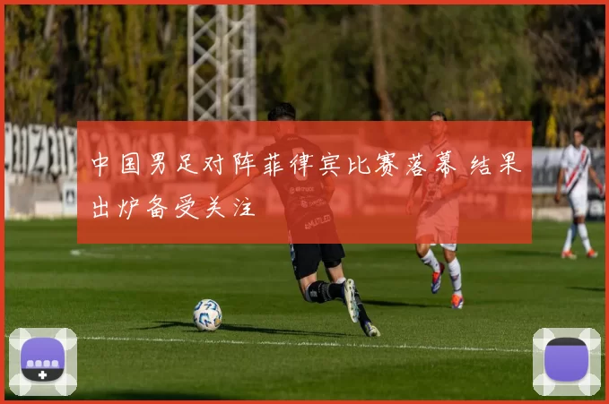 中国男足对阵菲律宾比赛落幕 结果出炉备受关注