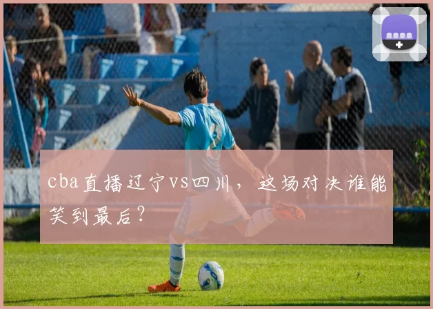 cba直播辽宁vs四川，这场对决谁能笑到最后？