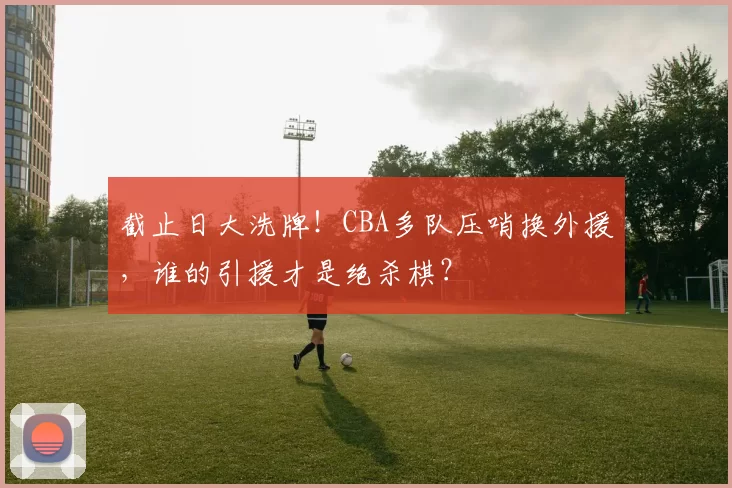截止日大洗牌！CBA多队压哨换外援，谁的引援才是绝杀棋？