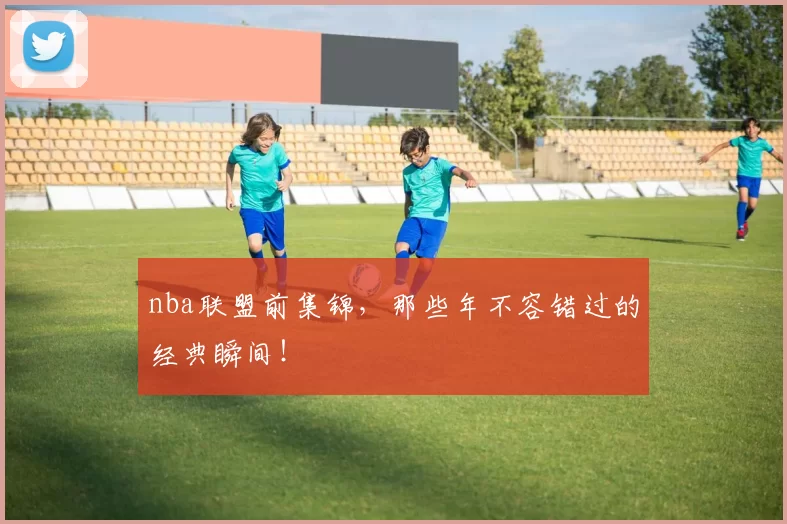nba联盟前集锦,那些年不容错过的经典瞬间!