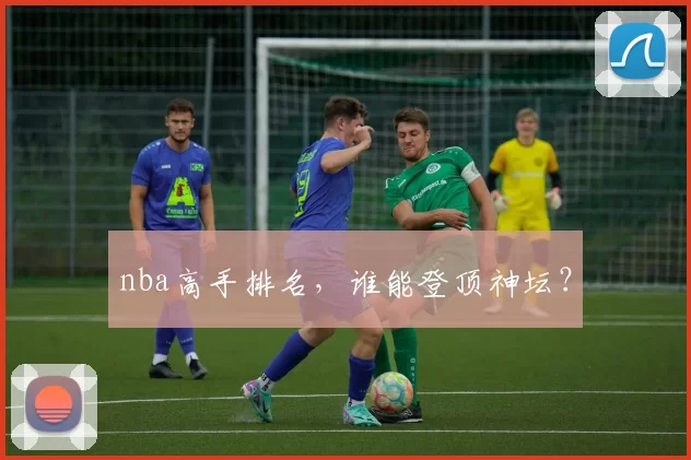 nba高手排名，谁能登顶神坛？