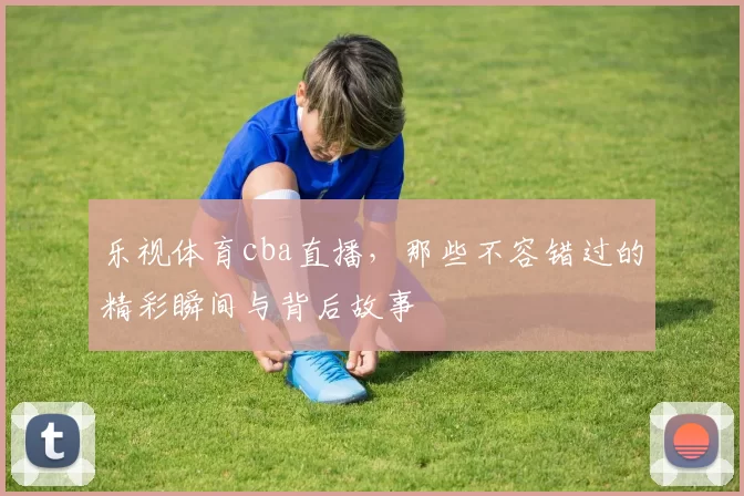 乐视体育cba直播，那些不容错过的精彩瞬间与背后故事