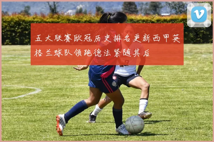 五大联赛欧冠历史排名更新西甲英格兰球队领跑德法紧随其后