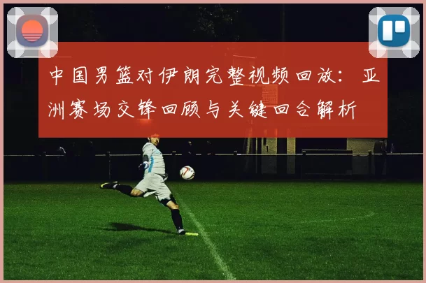 中国男篮对伊朗完整视频回放：亚洲赛场交锋回顾与关键回合解析