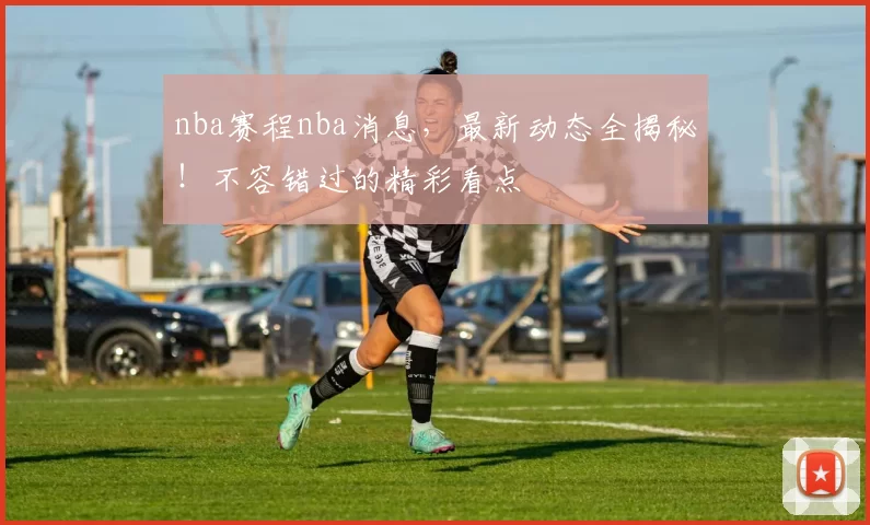 nba赛程nba消息，最新动态全揭秘！不容错过的精彩看点