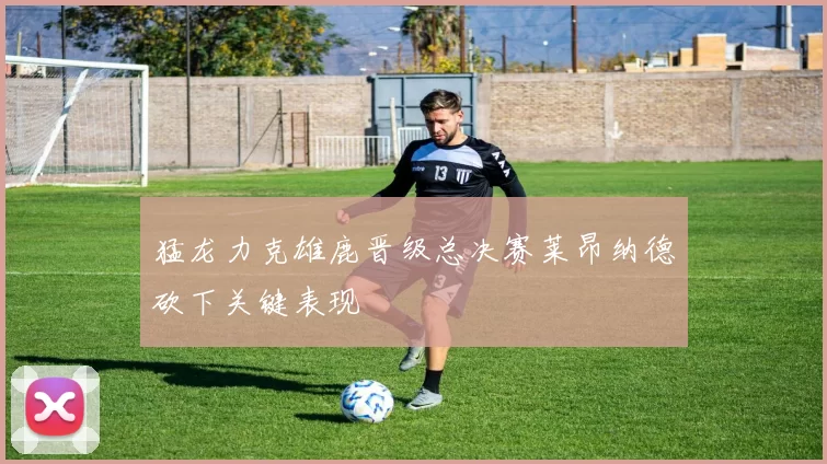 猛龙力克雄鹿晋级总决赛莱昂纳德砍下关键表现