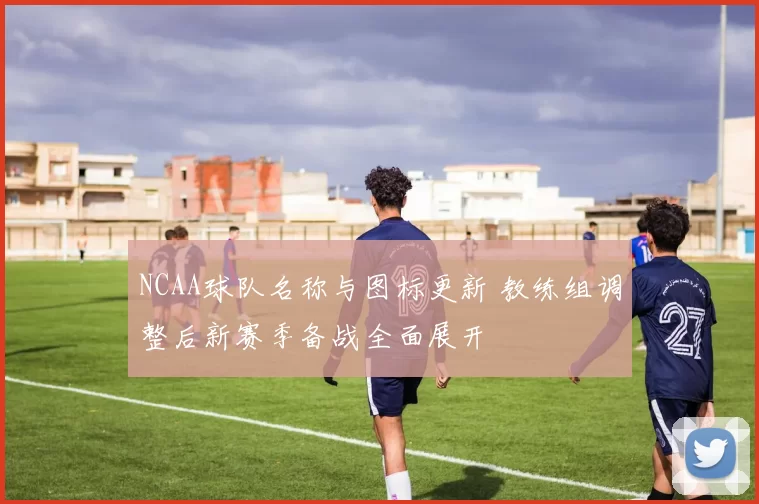 NCAA球队名称与图标更新 教练组调整后新赛季备战全面展开