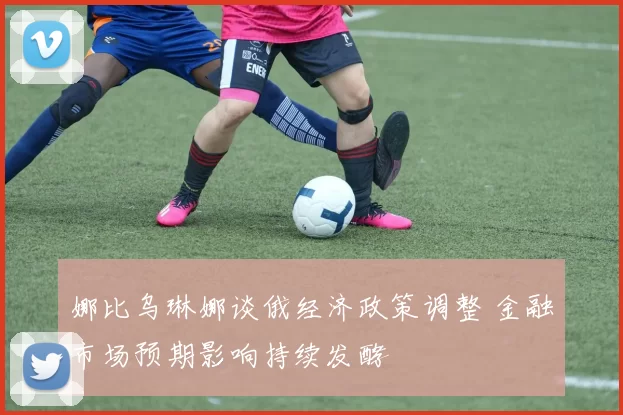 娜比乌琳娜谈俄经济政策调整 金融市场预期影响持续发酵