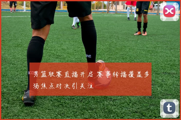 男篮联赛直播开启 赛事转播覆盖多场焦点对决引关注