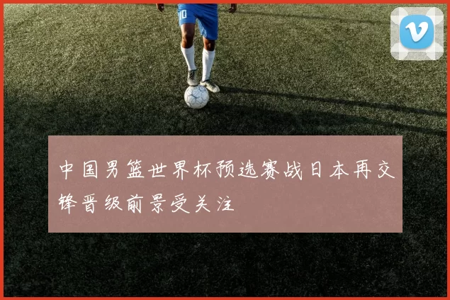 中国男篮世界杯预选赛战日本再交锋晋级前景受关注