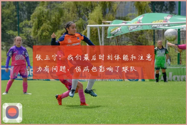 张玉宁：我们最后时刻体能和注意力有问题，伤病也影响了球队