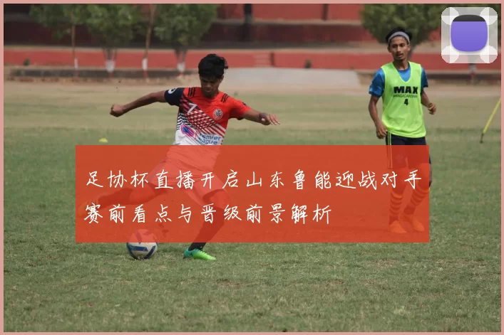 足协杯直播开启山东鲁能迎战对手赛前看点与晋级前景解析