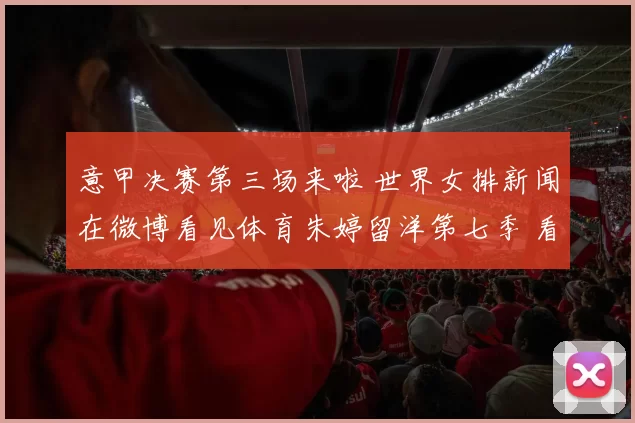 意甲决赛第三场来啦 世界女排新闻在微博看见体育朱婷留洋第七季 看看训练
