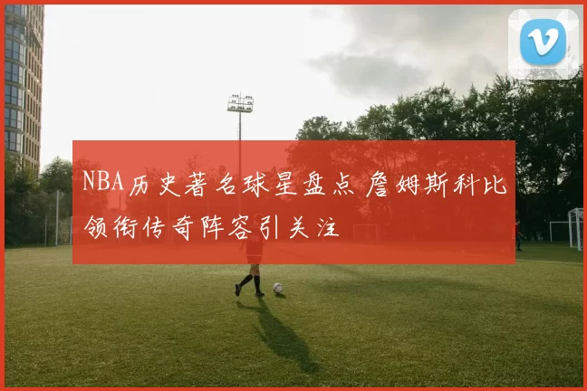 NBA历史著名球星盘点 詹姆斯科比领衔传奇阵容引关注