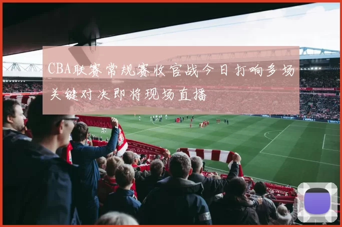 CBA联赛常规赛收官战今日打响多场关键对决即将现场直播