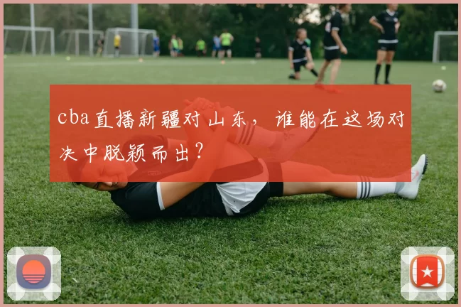 cba直播新疆对山东，谁能在这场对决中脱颖而出？