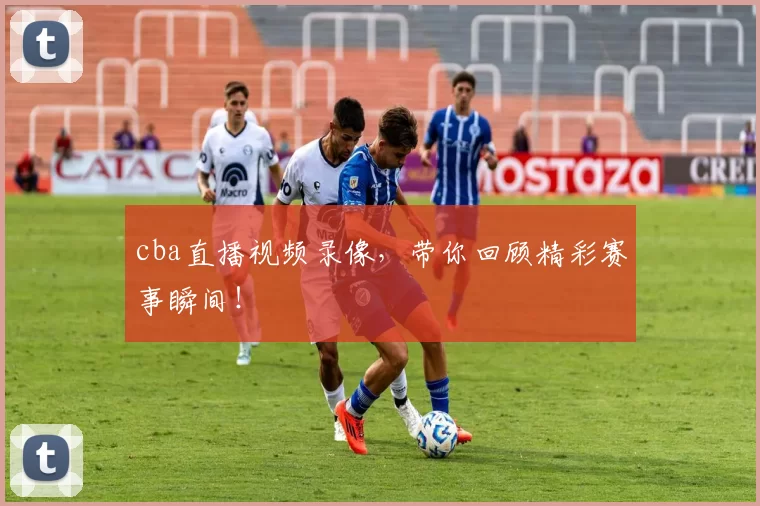 cba直播视频录像，带你回顾精彩赛事瞬间！