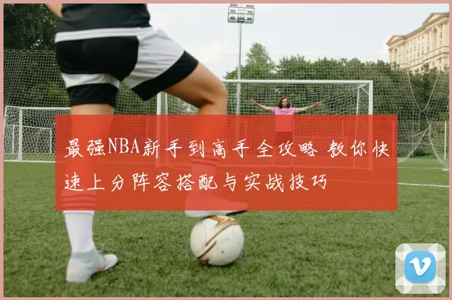最强NBA新手到高手全攻略 教你快速上分阵容搭配与实战技巧