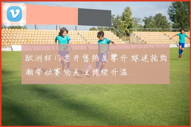 欧洲杯门票开售热度攀升 球迷抢购潮带动赛场关注持续升温