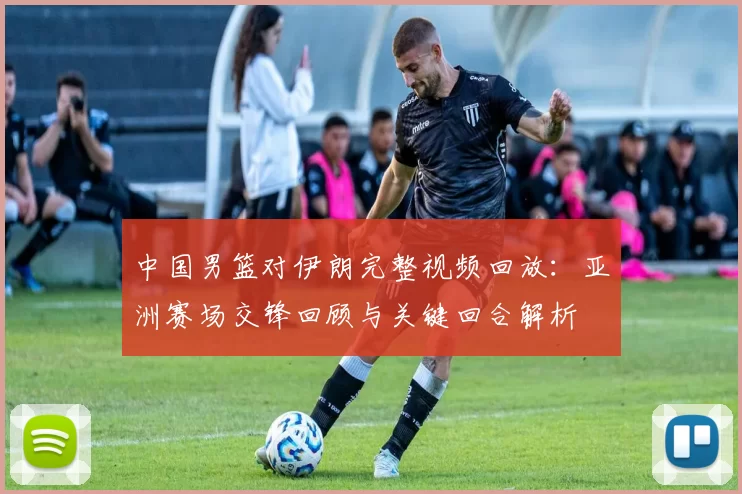 中国男篮对伊朗完整视频回放:亚洲赛场交锋回顾与关键回合解析