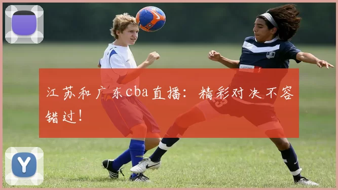 江苏和广东cba直播:精彩对决不容错过!