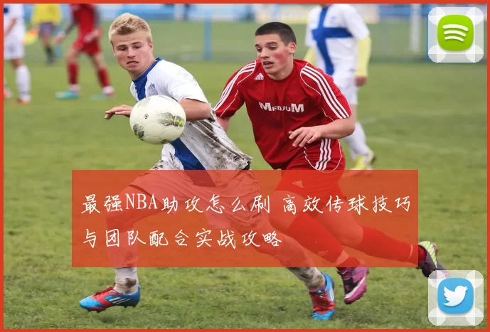 最强NBA助攻怎么刷 高效传球技巧与团队配合实战攻略