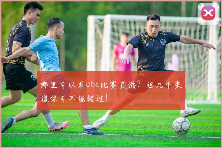 哪里可以看cba比赛直播？这几个渠道你可不能错过！