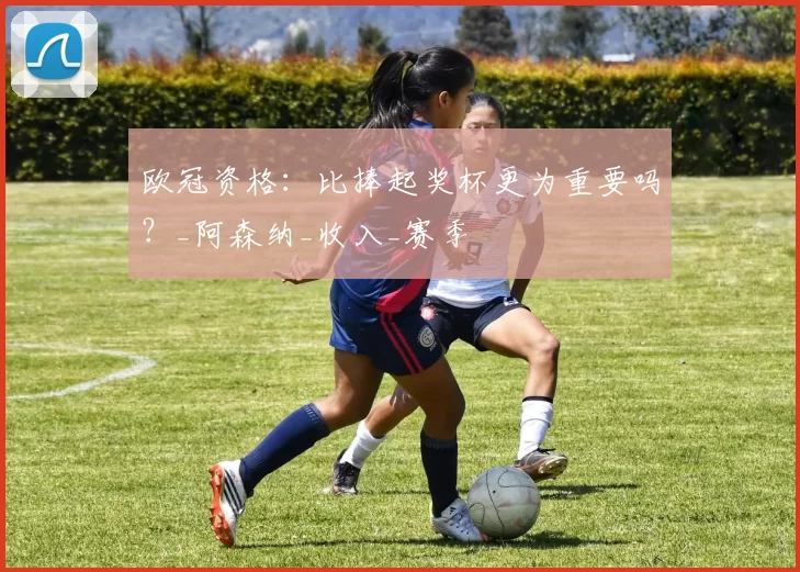 欧冠资格：比捧起奖杯更为重要吗？_阿森纳_收入_赛季