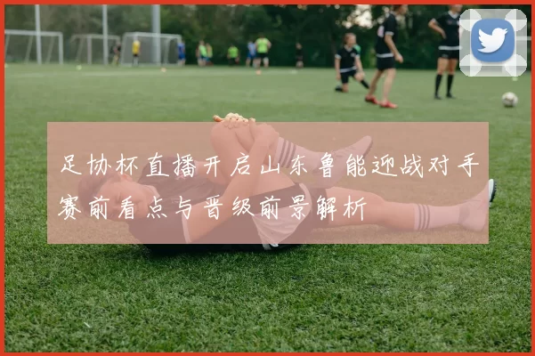 足协杯直播开启山东鲁能迎战对手赛前看点与晋级前景解析